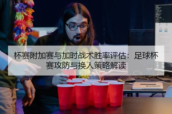 杯赛附加赛与加时战术胜率评估：足球杯赛攻防与换人策略解读