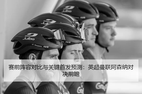 赛前阵容对比与关键首发预测：英超曼联阿森纳对决前瞻